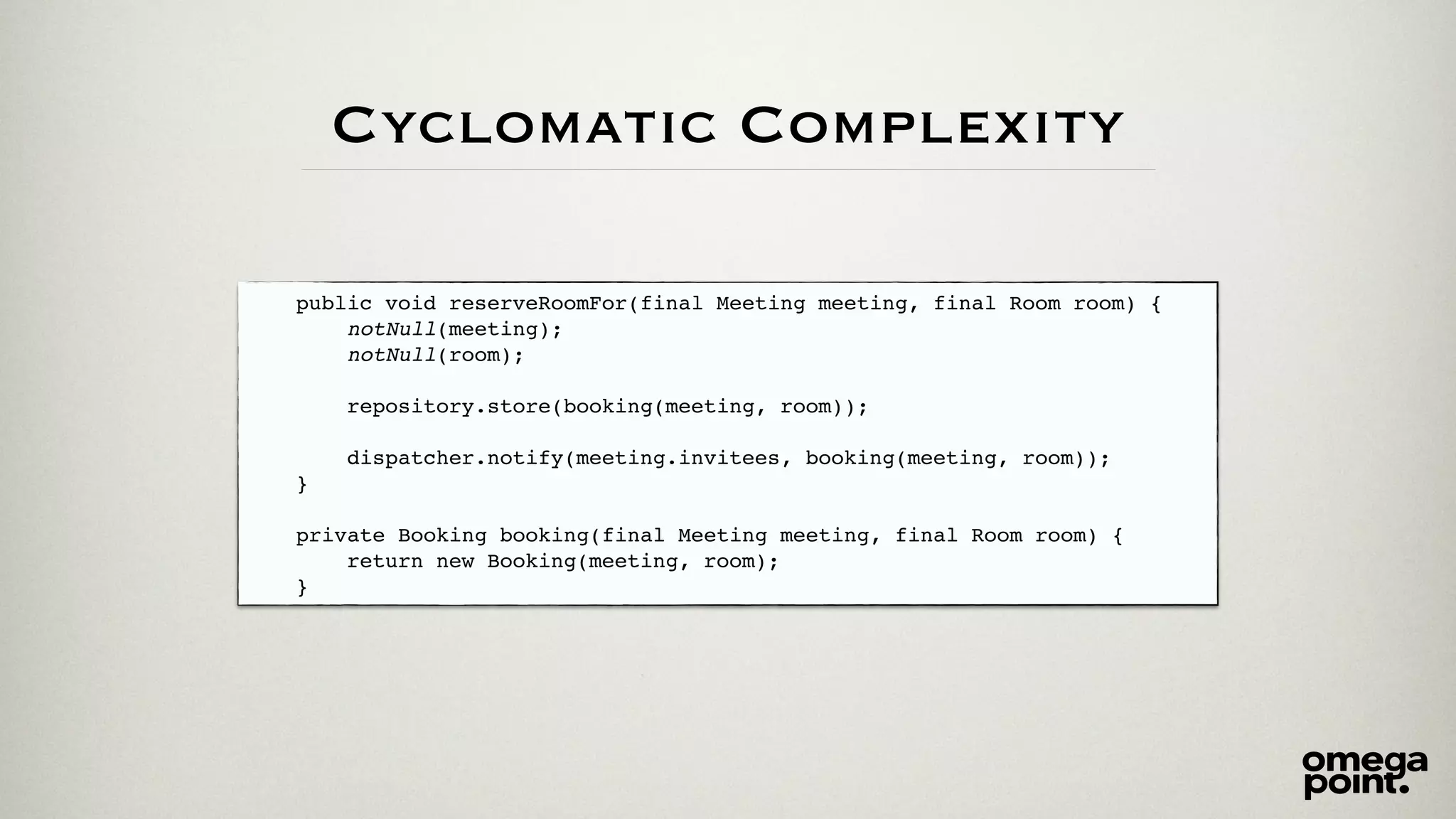 Cyclomatic Complexity 
public void reserveRoomFor(final Meeting meeting, final Room room) {! 
notNull(meeting);! 
notNull(room);! 
! 
repository.store(booking(meeting, room));! 
! 
dispatcher.notify(meeting.invitees, booking(meeting, room));! 
}! 
! 
private Booking booking(final Meeting meeting, final Room room) {! 
return new Booking(meeting, room);! 
} 
 