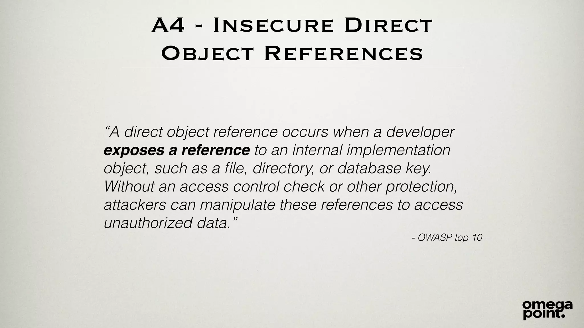 A4 - Insecure Direct 
Object References 
“A direct object reference occurs when a developer 
exposes a reference to an internal implementation 
object, such as a file, directory, or database key. 
Without an access control check or other protection, 
attackers can manipulate these references to access 
unauthorized data.” 
- OWASP top 10 
 