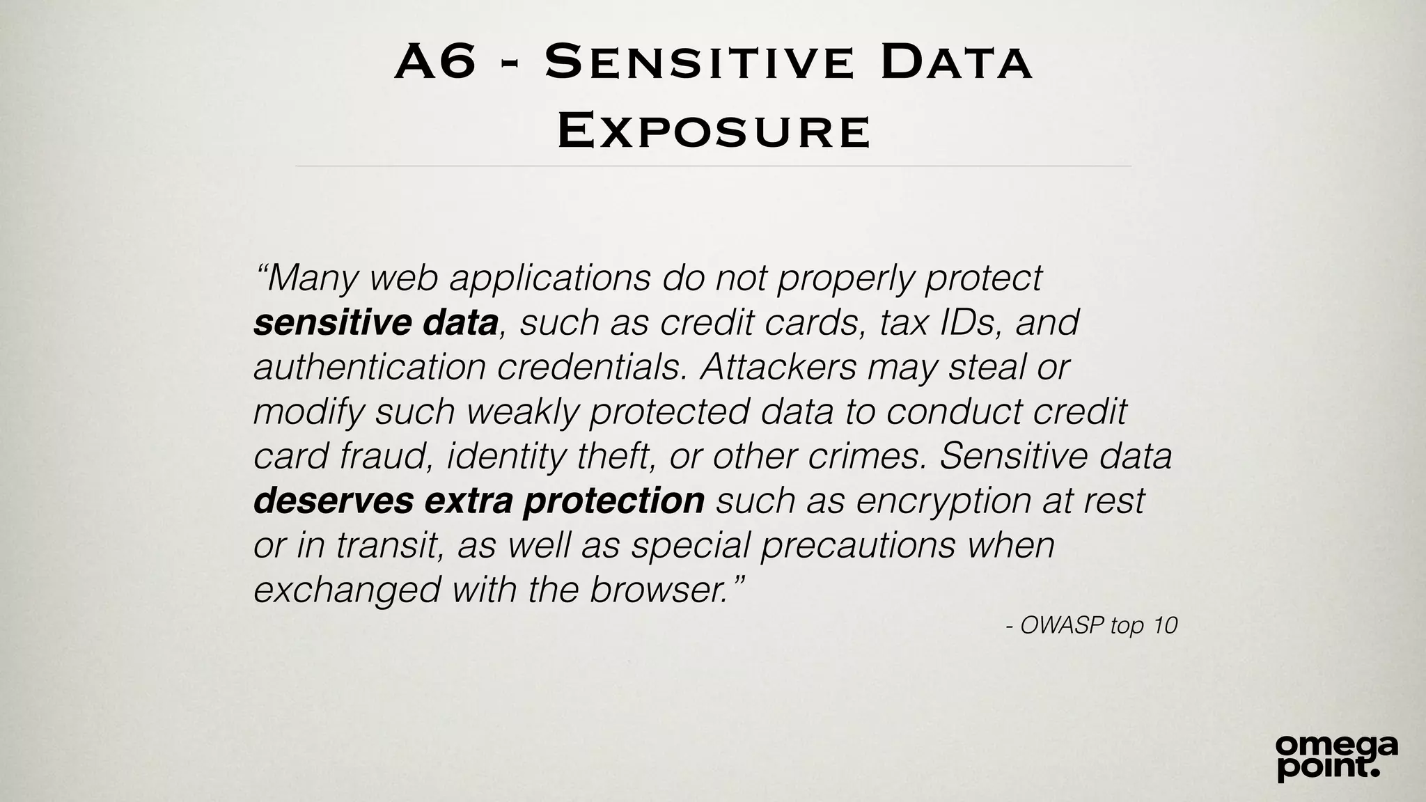 A6 - Sensitive Data 
Exposure 
“Many web applications do not properly protect 
sensitive data, such as credit cards, tax IDs, and 
authentication credentials. Attackers may steal or 
modify such weakly protected data to conduct credit 
card fraud, identity theft, or other crimes. Sensitive data 
deserves extra protection such as encryption at rest 
or in transit, as well as special precautions when 
exchanged with the browser.” 
- OWASP top 10 
 