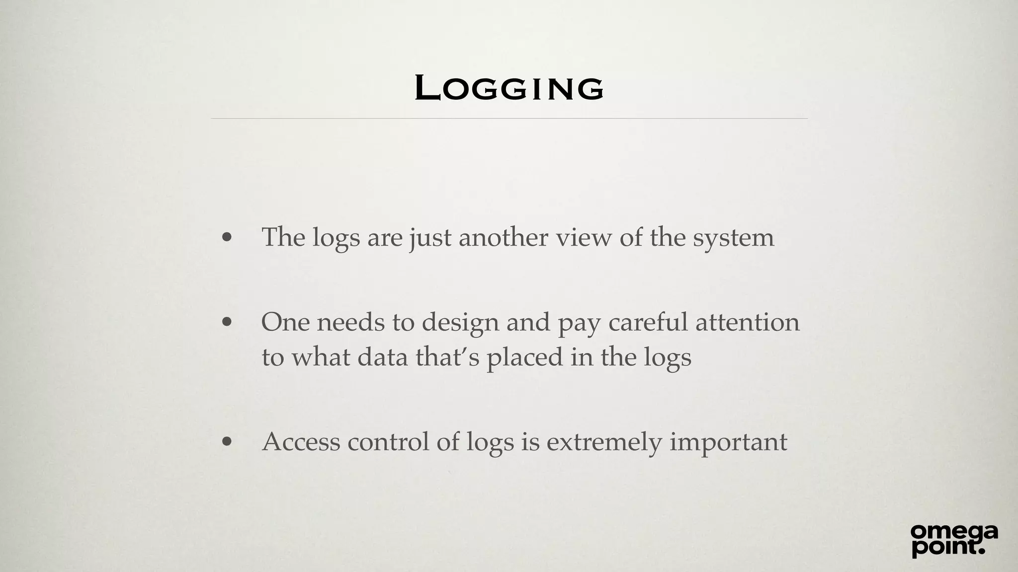 Logging 
• The logs are just another view of the system! 
! 
• One needs to design and pay careful attention 
to what data that’s placed in the logs! 
! 
• Access control of logs is extremely important 
 