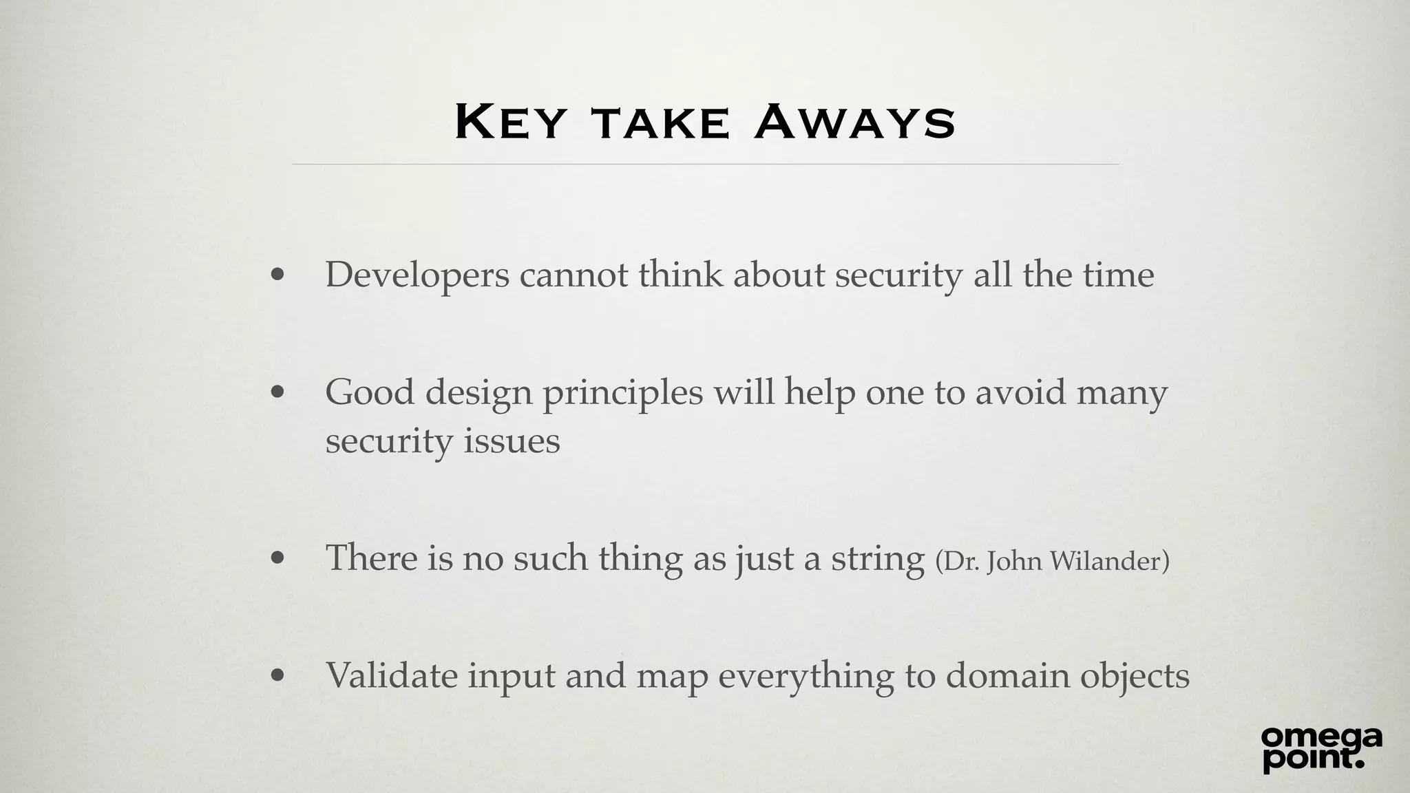 Key take Aways 
• Developers cannot think about security all the time! 
! 
• Good design principles will help one to avoid many 
security issues! 
! 
• There is no such thing as just a string (Dr. John Wilander)! 
! 
• Validate input and map everything to domain objects 
 