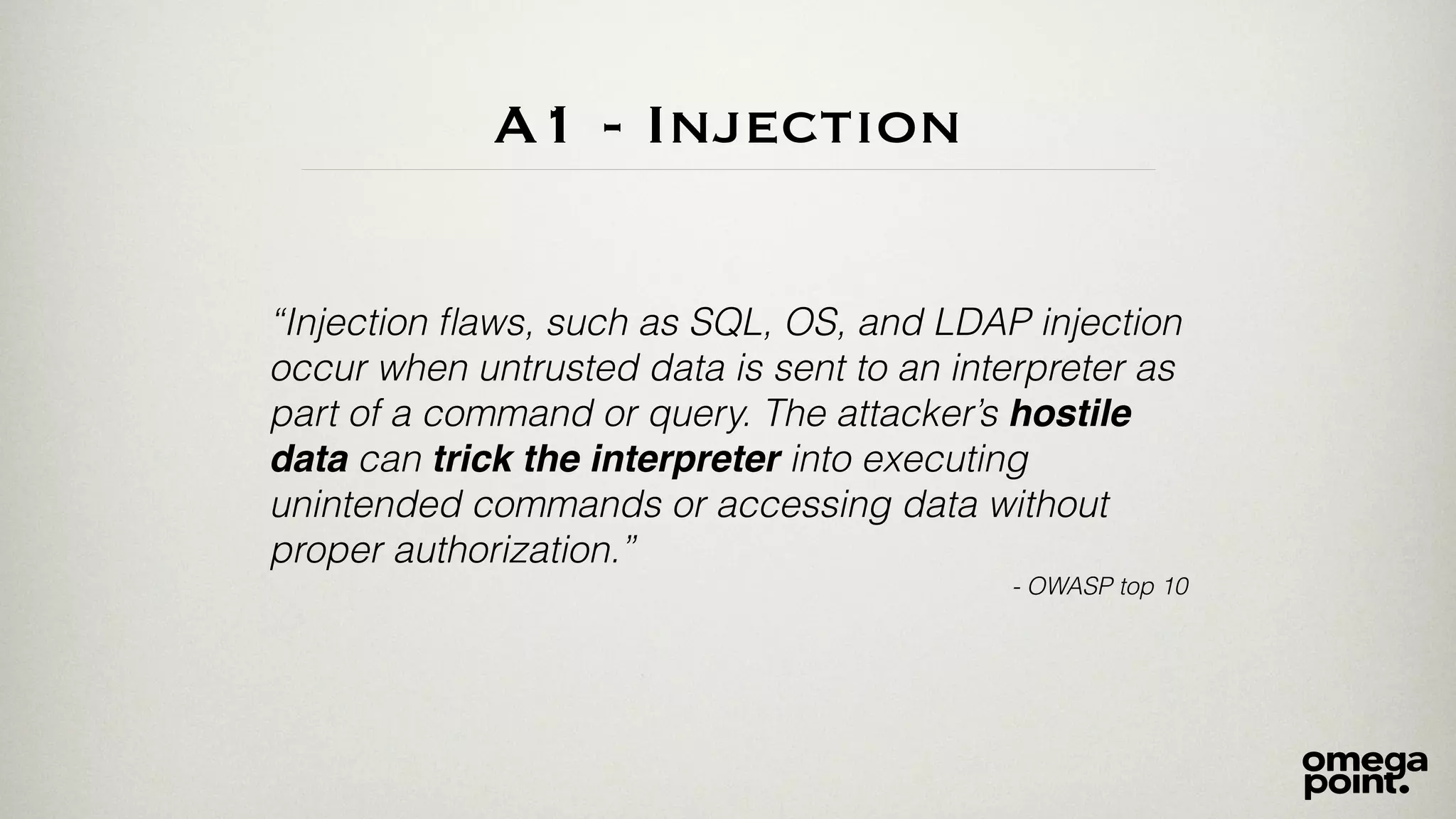 A1 - Injection 
“Injection flaws, such as SQL, OS, and LDAP injection 
occur when untrusted data is sent to an interpreter as 
part of a command or query. The attacker’s hostile 
data can trick the interpreter into executing 
unintended commands or accessing data without 
proper authorization.” 
- OWASP top 10 
 