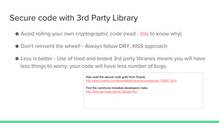 Secure code with 3rd Party Library
● Avoid rolling your own cryptographic code (read - this to know why)
● Don’t reinvent the wheel! - Always follow DRY, KISS approach
● Less is better - Use of tried-and-tested 3rd party libraries means you will have
less things to worry; your code will have less number of bugs.
Also read the secure code guild from Oracle:
http://www.oracle.com/technetwork/java/seccodeguide-139067.html
Find the commons mistakes developers make
http://find-sec-bugs.github.io/bugs.htm
 