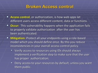 Broken Access control
 Access control, or authorization, is how web apps let
different users access different content, data or functions.
 Occur: This vulnerability happens when the application fails
to properly validate authorization after the user has
been authenticated.
 Mitigation: Protect all your endpoints using a role-based
model which you should define once. By this you reduce
inconsistencies in your overall access control policy.
• Verify access to resources using IDs should always
implement a verification step to make sure that the user
has proper authorization.
• Deny access to your resources by default, unless you want
them public.
 