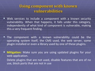 Using component with known
vulnerabilities
 Web services to include a component with a known security
vulnerability. When that happens, it falls under this category,
independently of what kind of component is vulnerable, making
this a very frequent finding.
 The component with a known vulnerability could be the
operating system itself, the CMS used, the web server, some
plugin installed or even a library used by one of these plugins.
 Mitigation: Make sure you are using updated plugins for your
web application.
Delete plugins that are not used, disable features that are of no
use, block ports that are not in use
 