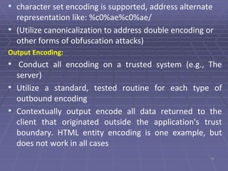 • character set encoding is supported, address alternate
representation like: %c0%ae%c0%ae/
• (Utilize canonicalization to address double encoding or
other forms of obfuscation attacks)
Output Encoding:
• Conduct all encoding on a trusted system (e.g., The
server)
• Utilize a standard, tested routine for each type of
outbound encoding
• Contextually output encode all data returned to the
client that originated outside the application's trust
boundary. HTML entity encoding is one example, but
does not work in all cases
19
 