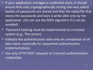 • If your application manages a credential store, it should
ensure that only cryptographically strong one-way salted
hashes of passwords are stored and that the table/file that
stores the passwords and keys is write-able only by the
application. (Do not use the MD5 algorithm if it can be
avoided)
• Password hashing must be implemented on a trusted
system (e.g., The server).
• Validate the authentication data only on completion of all
data input, especially for sequential authentication
implementations
• Use only HTTP POST requests to transmit authentication
credentials
22
 