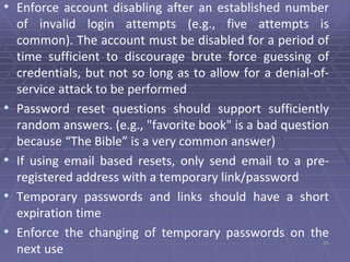 25
• Enforce account disabling after an established number
of invalid login attempts (e.g., five attempts is
common). The account must be disabled for a period of
time sufficient to discourage brute force guessing of
credentials, but not so long as to allow for a denial-of-
service attack to be performed
• Password reset questions should support sufficiently
random answers. (e.g., "favorite book" is a bad question
because “The Bible” is a very common answer)
• If using email based resets, only send email to a pre-
registered address with a temporary link/password
• Temporary passwords and links should have a short
expiration time
• Enforce the changing of temporary passwords on the
next use
 