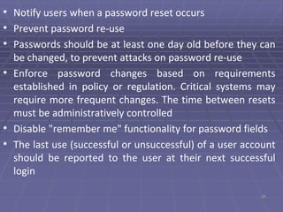 • Notify users when a password reset occurs
• Prevent password re-use
• Passwords should be at least one day old before they can
be changed, to prevent attacks on password re-use
• Enforce password changes based on requirements
established in policy or regulation. Critical systems may
require more frequent changes. The time between resets
must be administratively controlled
• Disable "remember me" functionality for password fields
• The last use (successful or unsuccessful) of a user account
should be reported to the user at their next successful
login
26
 