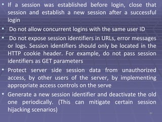• If a session was established before login, close that
session and establish a new session after a successful
login
• Do not allow concurrent logins with the same user ID
• Do not expose session identifiers in URLs, error messages
or logs. Session identifiers should only be located in the
HTTP cookie header. For example, do not pass session
identifiers as GET parameters
• Protect server side session data from unauthorized
access, by other users of the server, by implementing
appropriate access controls on the serve
• Generate a new session identifier and deactivate the old
one periodically. (This can mitigate certain session
hijacking scenarios) 30
 