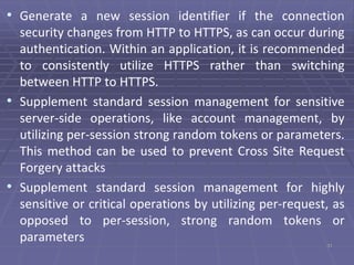• Generate a new session identifier if the connection
security changes from HTTP to HTTPS, as can occur during
authentication. Within an application, it is recommended
to consistently utilize HTTPS rather than switching
between HTTP to HTTPS.
• Supplement standard session management for sensitive
server-side operations, like account management, by
utilizing per-session strong random tokens or parameters.
This method can be used to prevent Cross Site Request
Forgery attacks
• Supplement standard session management for highly
sensitive or critical operations by utilizing per-request, as
opposed to per-session, strong random tokens or
parameters 31
 