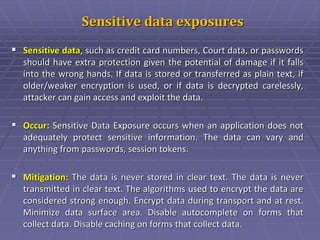 Sensitive data exposures
 Sensitive data, such as credit card numbers, Court data, or passwords
should have extra protection given the potential of damage if it falls
into the wrong hands. If data is stored or transferred as plain text, if
older/weaker encryption is used, or if data is decrypted carelessly,
attacker can gain access and exploit the data.
 Occur: Sensitive Data Exposure occurs when an application does not
adequately protect sensitive information. The data can vary and
anything from passwords, session tokens.
 Mitigation: The data is never stored in clear text. The data is never
transmitted in clear text. The algorithms used to encrypt the data are
considered strong enough. Encrypt data during transport and at rest.
Minimize data surface area. Disable autocomplete on forms that
collect data. Disable caching on forms that collect data.
 