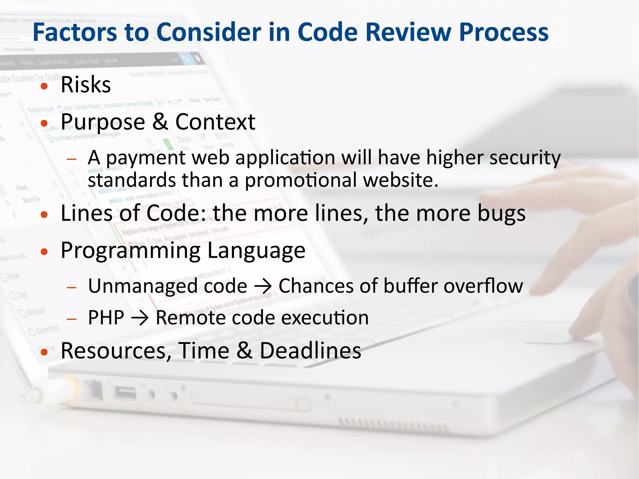 Factors to Consider in Code Review Process
● Risks
● Purpose & Context
– A payment web application will have higher security
standards than a promotional website.
● Lines of Code: the more lines, the more bugs
● Programming Language
– Unmanaged code → Chances of buffer overflow
– PHP → Remote code execution
● Resources, Time & Deadlines
 