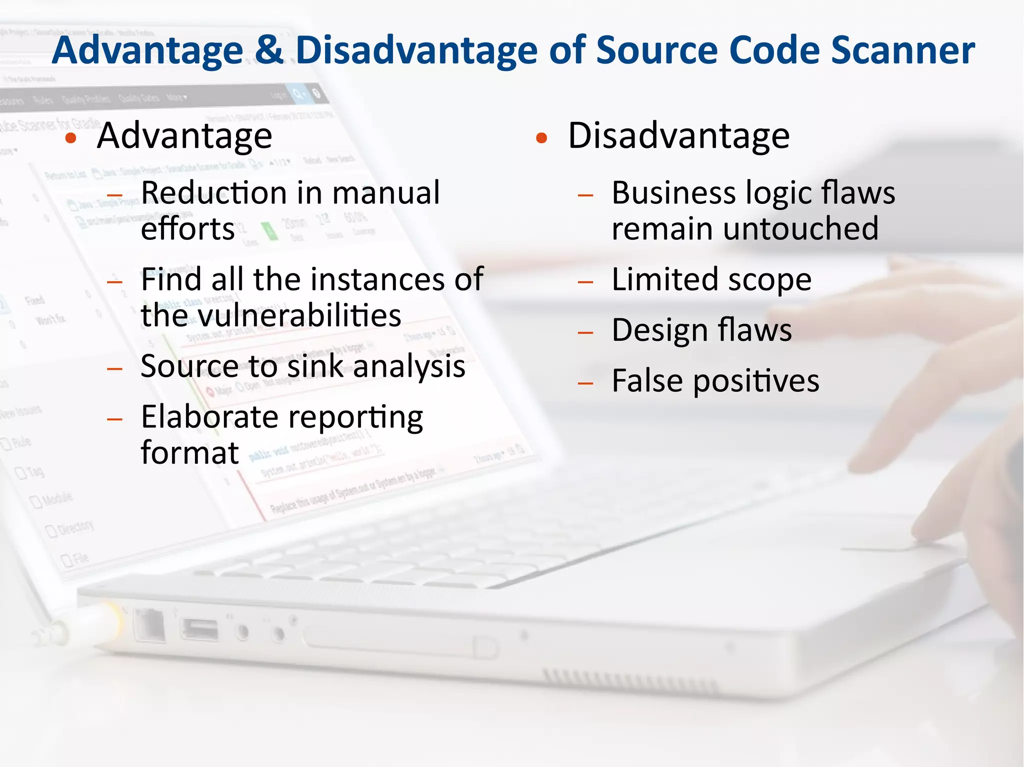 Advantage & Disadvantage of Source Code Scanner
● Advantage
– Reduction in manual
efforts
– Find all the instances of
the vulnerabilities
– Source to sink analysis
– Elaborate reporting
format
● Disadvantage
– Business logic flaws
remain untouched
– Limited scope
– Design flaws
– False positives
 