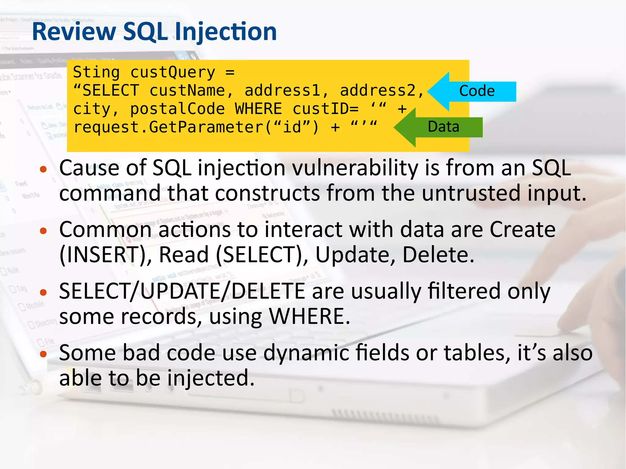 Review SQL Injection
● Cause of SQL injection vulnerability is from an SQL
command that constructs from the untrusted input.
● Common actions to interact with data are Create
(INSERT), Read (SELECT), Update, Delete.
● SELECT/UPDATE/DELETE are usually filtered only
some records, using WHERE.
● Some bad code use dynamic fields or tables, it’s also
able to be injected.
Sting custQuery =
“SELECT custName, address1, address2,
city, postalCode WHERE custID= ‘“ +
request.GetParameter(“id”) + “’“
Code
Data
 