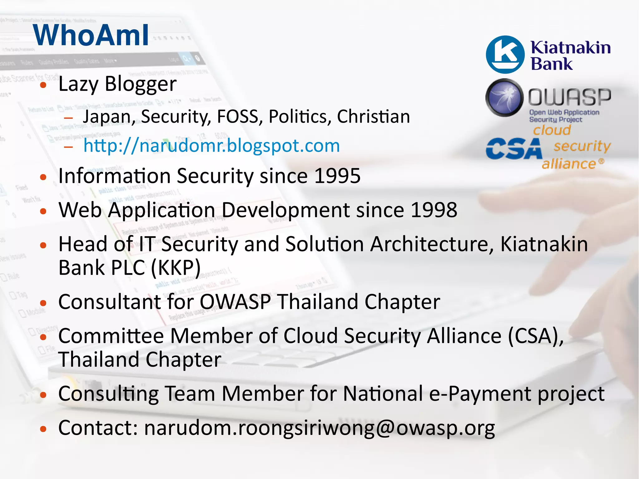 WhoAmI
● Lazy Blogger
– Japan, Security, FOSS, Politics, Christian
– http://narudomr.blogspot.com
● Information Security since 1995
● Web Application Development since 1998
● Head of IT Security and Solution Architecture, Kiatnakin
Bank PLC (KKP)
● Consultant for OWASP Thailand Chapter
● Committee Member of Cloud Security Alliance (CSA),
Thailand Chapter
● Consulting Team Member for National e-Payment project
● Contact: narudom.roongsiriwong@owasp.org
 