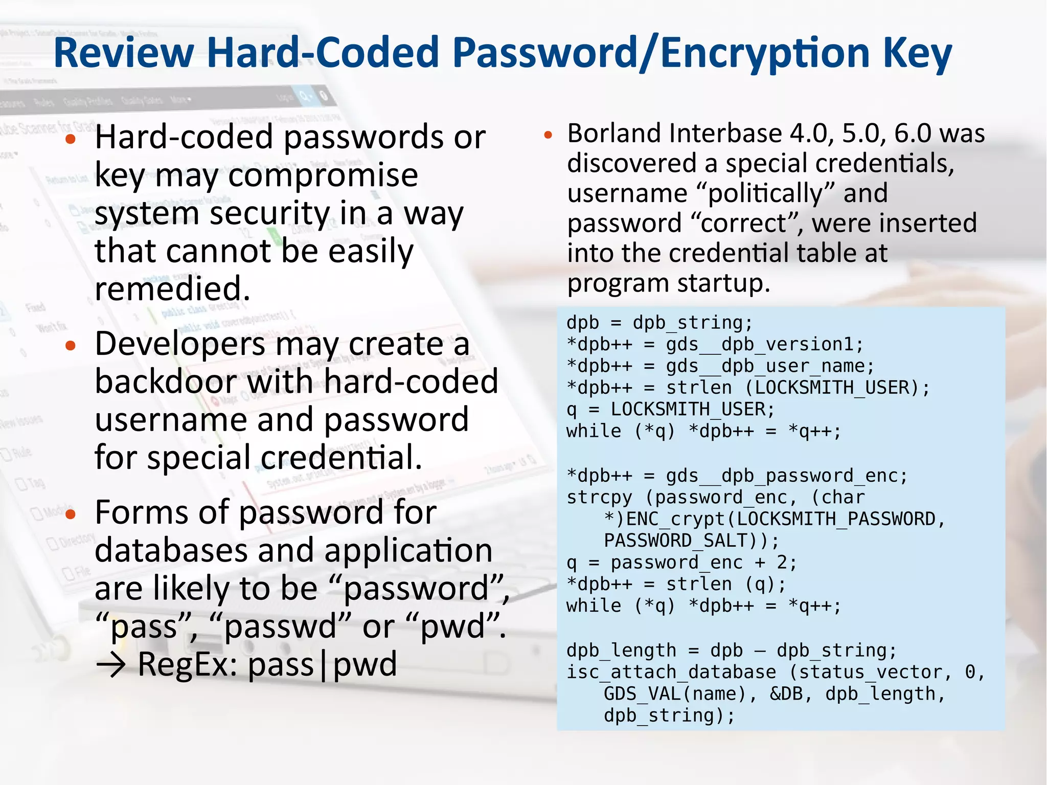 Review Hard-Coded Password/Encryption Key
● Hard-coded passwords or
key may compromise
system security in a way
that cannot be easily
remedied.
● Developers may create a
backdoor with hard-coded
username and password
for special credential.
● Forms of password for
databases and application
are likely to be “password”,
“pass”, “passwd” or “pwd”.
→ RegEx: pass|pwd
● Borland Interbase 4.0, 5.0, 6.0 was
discovered a special credentials,
username “politically” and
password “correct”, were inserted
into the credential table at
program startup.
dpb = dpb_string;
*dpb++ = gds__dpb_version1;
*dpb++ = gds__dpb_user_name;
*dpb++ = strlen (LOCKSMITH_USER);
q = LOCKSMITH_USER;
while (*q) *dpb++ = *q++;
*dpb++ = gds__dpb_password_enc;
strcpy (password_enc, (char
*)ENC_crypt(LOCKSMITH_PASSWORD,
PASSWORD_SALT));
q = password_enc + 2;
*dpb++ = strlen (q);
while (*q) *dpb++ = *q++;
dpb_length = dpb – dpb_string;
isc_attach_database (status_vector, 0,
GDS_VAL(name), &DB, dpb_length,
dpb_string);
 