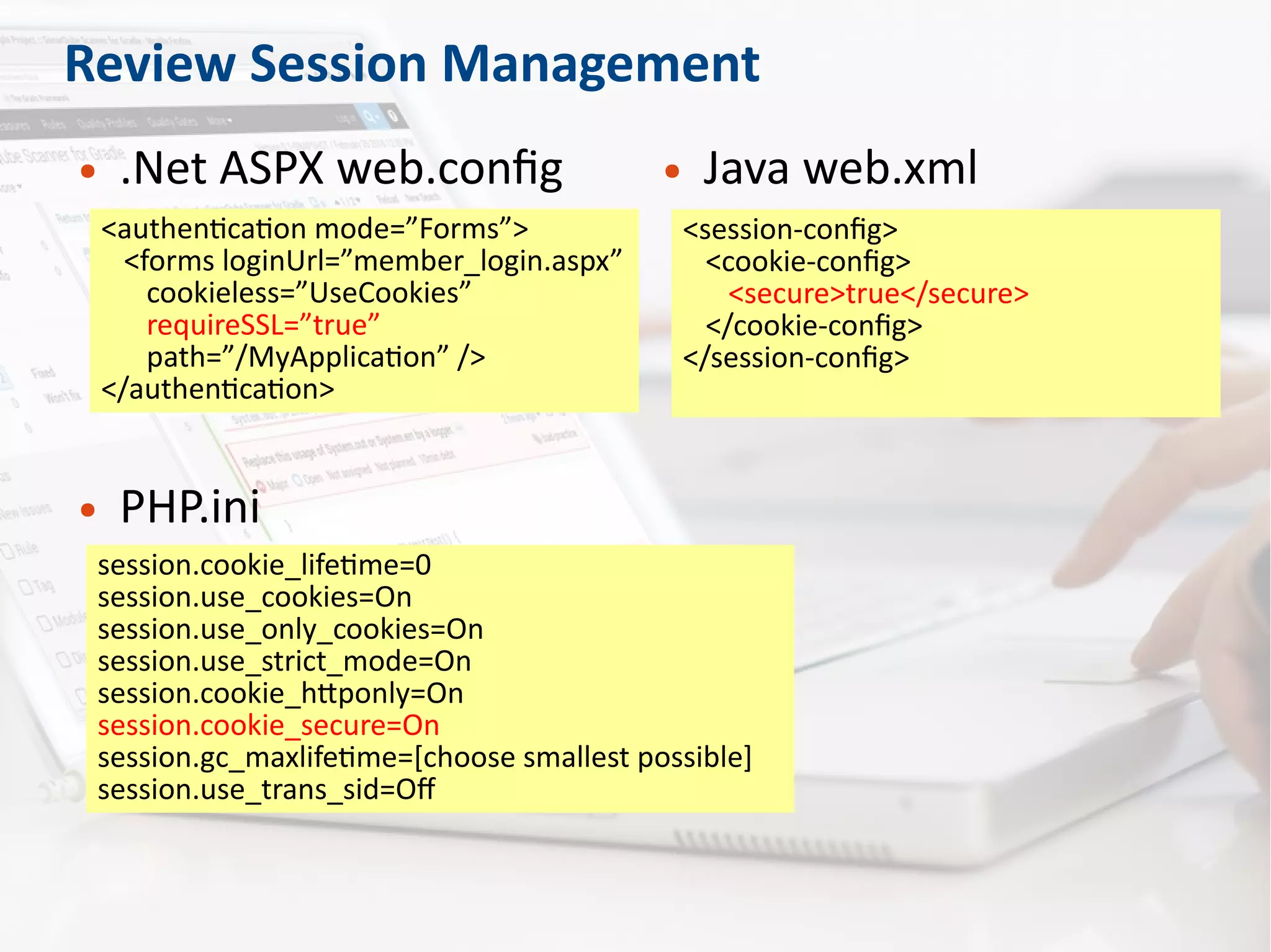 Review Session Management
● .Net ASPX web.config
<authentication mode=”Forms”>
<forms loginUrl=”member_login.aspx”
cookieless=”UseCookies”
requireSSL=”true”
path=”/MyApplication” />
</authentication>
● Java web.xml
<session-config>
<cookie-config>
<secure>true</secure>
</cookie-config>
</session-config>
● PHP.ini
session.cookie_lifetime=0
session.use_cookies=On
session.use_only_cookies=On
session.use_strict_mode=On
session.cookie_httponly=On
session.cookie_secure=On
session.gc_maxlifetime=[choose smallest possible]
session.use_trans_sid=Off
 