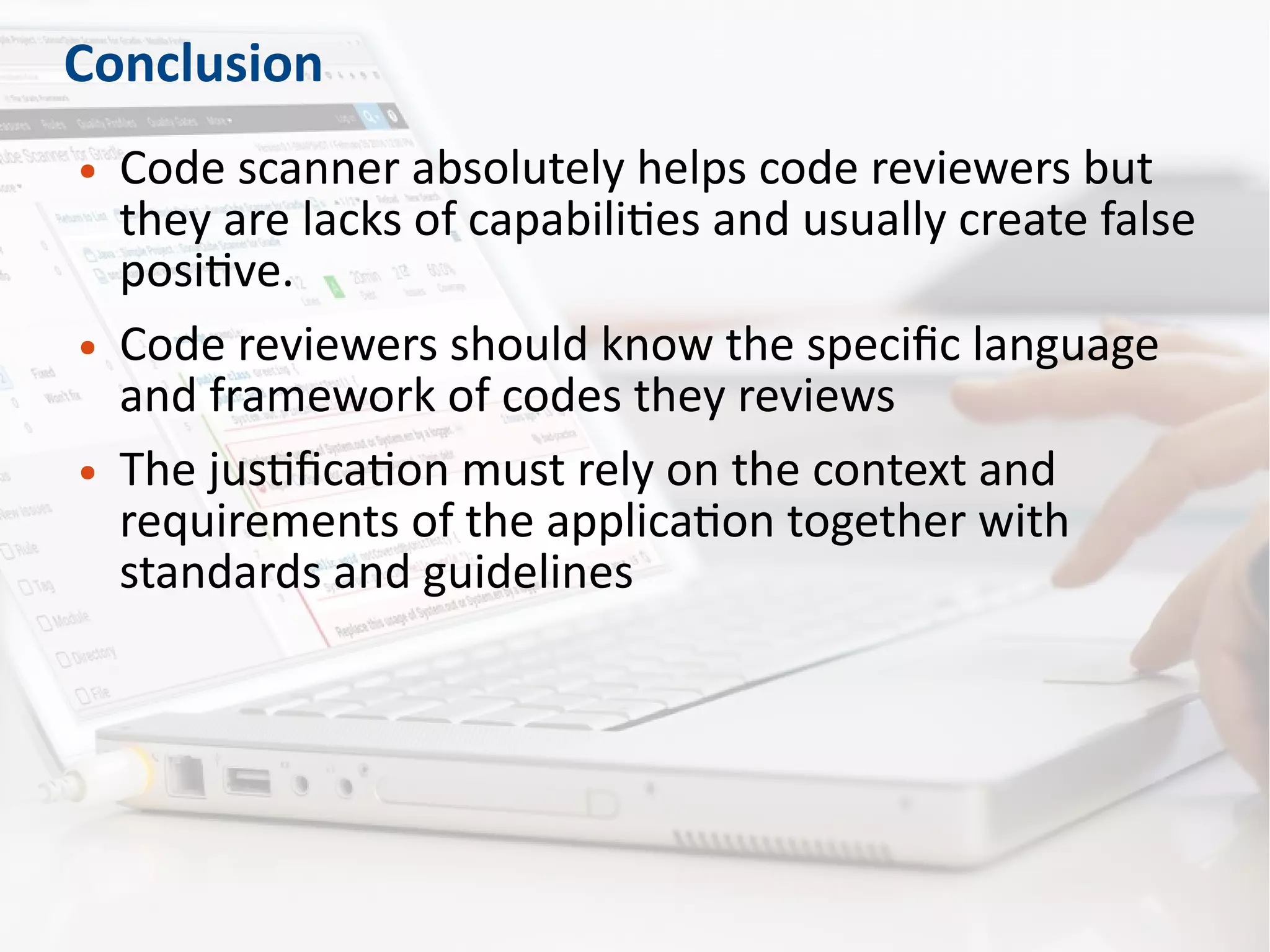Conclusion
● Code scanner absolutely helps code reviewers but
they are lacks of capabilities and usually create false
positive.
● Code reviewers should know the specific language
and framework of codes they reviews
● The justification must rely on the context and
requirements of the application together with
standards and guidelines
 