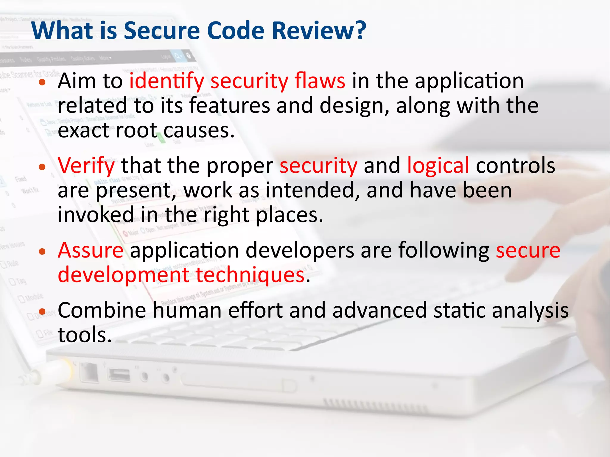 What is Secure Code Review?
● Aim to identify security flaws in the application
related to its features and design, along with the
exact root causes.
● Verify that the proper security and logical controls
are present, work as intended, and have been
invoked in the right places.
● Assure application developers are following secure
development techniques.
● Combine human effort and advanced static analysis
tools.
 
