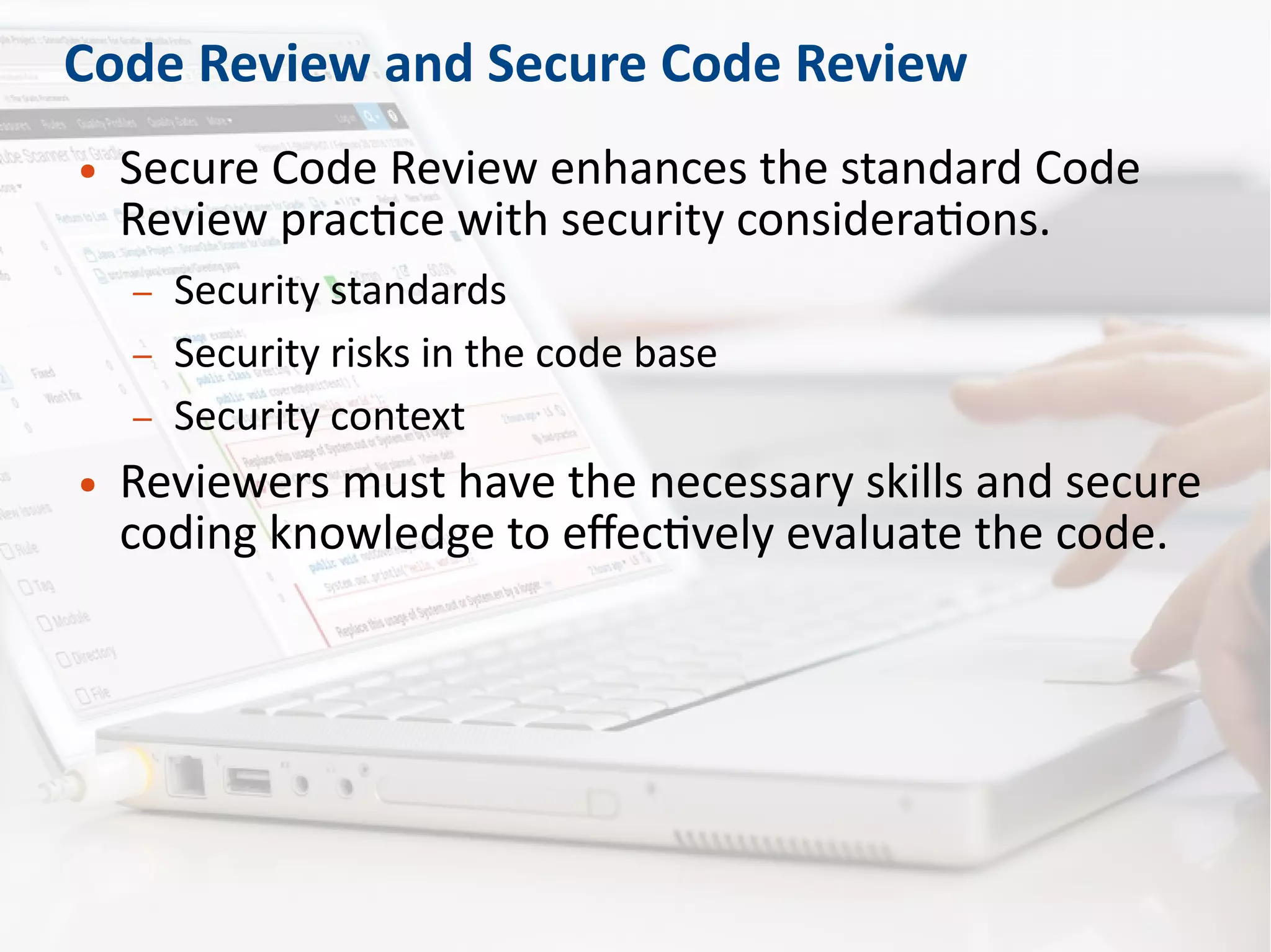 Code Review and Secure Code Review
● Secure Code Review enhances the standard Code
Review practice with security considerations.
– Security standards
– Security risks in the code base
– Security context
● Reviewers must have the necessary skills and secure
coding knowledge to effectively evaluate the code.
 