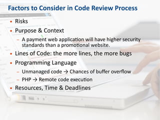 Factors to Consider in Code Review Process
● Risks
● Purpose & Context
– A payment web application will have higher security
standards than a promotional website.
● Lines of Code: the more lines, the more bugs
● Programming Language
– Unmanaged code → Chances of buffer overflow
– PHP → Remote code execution
● Resources, Time & Deadlines
 