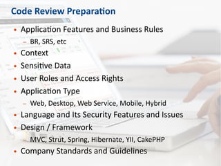 Code Review Preparation
● Application Features and Business Rules
– BR, SRS, etc
● Context
● Sensitive Data
● User Roles and Access Rights
● Application Type
– Web, Desktop, Web Service, Mobile, Hybrid
● Language and Its Security Features and Issues
● Design / Framework
– MVC, Strut, Spring, Hibernate, YII, CakePHP
● Company Standards and Guidelines
 