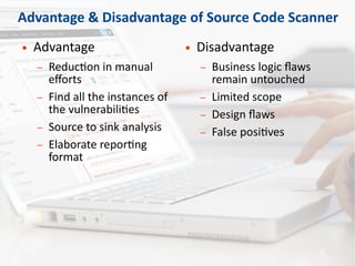 Advantage & Disadvantage of Source Code Scanner
● Advantage
– Reduction in manual
efforts
– Find all the instances of
the vulnerabilities
– Source to sink analysis
– Elaborate reporting
format
● Disadvantage
– Business logic flaws
remain untouched
– Limited scope
– Design flaws
– False positives
 