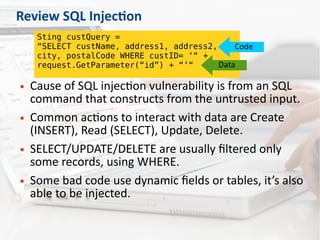 Review SQL Injection
● Cause of SQL injection vulnerability is from an SQL
command that constructs from the untrusted input.
● Common actions to interact with data are Create
(INSERT), Read (SELECT), Update, Delete.
● SELECT/UPDATE/DELETE are usually filtered only
some records, using WHERE.
● Some bad code use dynamic fields or tables, it’s also
able to be injected.
Sting custQuery =
“SELECT custName, address1, address2,
city, postalCode WHERE custID= ‘“ +
request.GetParameter(“id”) + “’“
Code
Data
 