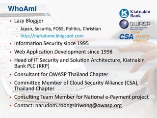 WhoAmI
● Lazy Blogger
– Japan, Security, FOSS, Politics, Christian
– http://narudomr.blogspot.com
● Information Security since 1995
● Web Application Development since 1998
● Head of IT Security and Solution Architecture, Kiatnakin
Bank PLC (KKP)
● Consultant for OWASP Thailand Chapter
● Committee Member of Cloud Security Alliance (CSA),
Thailand Chapter
● Consulting Team Member for National e-Payment project
● Contact: narudom.roongsiriwong@owasp.org
 