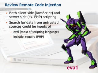 Review Remote Code Injection
● Both client side (JavaScript) and
server side (ex. PHP) scripting
● Search for data from untrusted
sources could be inputs of
– eval (most of scripting language)
– include, require (PHP)
eva1
 