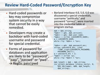 Review Hard-Coded Password/Encryption Key
● Hard-coded passwords or
key may compromise
system security in a way
that cannot be easily
remedied.
● Developers may create a
backdoor with hard-coded
username and password
for special credential.
● Forms of password for
databases and application
are likely to be “password”,
“pass”, “passwd” or “pwd”.
→ RegEx: pass|pwd
● Borland Interbase 4.0, 5.0, 6.0 was
discovered a special credentials,
username “politically” and
password “correct”, were inserted
into the credential table at
program startup.
dpb = dpb_string;
*dpb++ = gds__dpb_version1;
*dpb++ = gds__dpb_user_name;
*dpb++ = strlen (LOCKSMITH_USER);
q = LOCKSMITH_USER;
while (*q) *dpb++ = *q++;
*dpb++ = gds__dpb_password_enc;
strcpy (password_enc, (char
*)ENC_crypt(LOCKSMITH_PASSWORD,
PASSWORD_SALT));
q = password_enc + 2;
*dpb++ = strlen (q);
while (*q) *dpb++ = *q++;
dpb_length = dpb – dpb_string;
isc_attach_database (status_vector, 0,
GDS_VAL(name), &DB, dpb_length,
dpb_string);
 