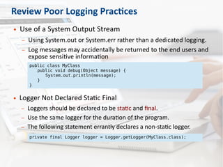 Review Poor Logging Practices
● Use of a System Output Stream
– Using System.out or System.err rather than a dedicated logging.
– Log messages may accidentally be returned to the end users and
expose sensitive information
public class MyClass
public void debug(Object message) {
System.out.println(message);
}
}
● Logger Not Declared Static Final
– Loggers should be declared to be static and final.
– Use the same logger for the duration of the program.
– The following statement errantly declares a non-static logger.
private final Logger logger = Logger.getLogger(MyClass.class);
 