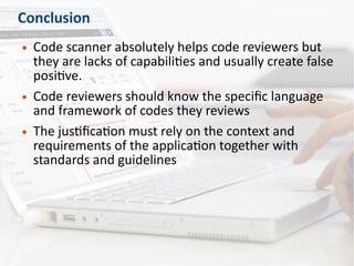 Conclusion
● Code scanner absolutely helps code reviewers but
they are lacks of capabilities and usually create false
positive.
● Code reviewers should know the specific language
and framework of codes they reviews
● The justification must rely on the context and
requirements of the application together with
standards and guidelines
 