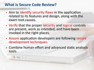 What is Secure Code Review?
● Aim to identify security flaws in the application
related to its features and design, along with the
exact root causes.
● Verify that the proper security and logical controls
are present, work as intended, and have been
invoked in the right places.
● Assure application developers are following secure
development techniques.
● Combine human effort and advanced static analysis
tools.
 