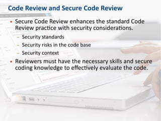 Code Review and Secure Code Review
● Secure Code Review enhances the standard Code
Review practice with security considerations.
– Security standards
– Security risks in the code base
– Security context
● Reviewers must have the necessary skills and secure
coding knowledge to effectively evaluate the code.
 