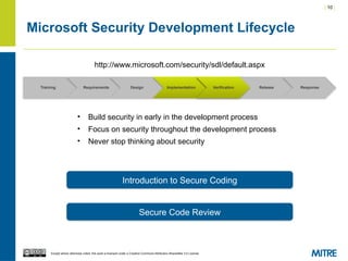 | 10 |
Except where otherwise noted, this work is licensed under a Creative Commons Attribution-ShareAlike 3.0 License.
Microsoft Security Development Lifecycle
Training Requirements Design Implementation Verification Release Response
http://www.microsoft.com/security/sdl/default.aspx
• Build security in early in the development process
• Focus on security throughout the development process
• Never stop thinking about security
Introduction to Secure Coding
Secure Code Review
Verification
 