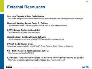 | 111 |
Except where otherwise noted, this work is licensed under a Creative Commons Attribution-ShareAlike 3.0 License.
External Resources
Best Kept Secrets of Peer Code Review
http://www.lexingtonsoft.com/assets/white/documents/best-kept-secrets-of-peer-code-review.pdf
Microsoft: Writing Secure Code, 2nd
Edition
http://www.microsoft.com/learning/en/us/book.aspx?ID=5957&locale=en-us
CERT: Secure Coding in C and C++
http://www.cert.org/books/secure-coding
Viega/McGraw: Building Secure Software
http://collaboration.csc.ncsu.edu/CSC326/Website/lectures/bss-ch1.pdf
OWASP Code Review Guide
https://www.owasp.org/index.php/OWASP_Code_Review_Guide_Table_of_Contents
NIST Static Analysis Tool Exposition (SATE)
http://samate.nist.gov/SATE.html
SAFECode: Fundamental Practices for Secure Software Development, 2nd
Edition
http://www.safecode.org/publications/SAFECode_Dev_Practices0211.pdf
 