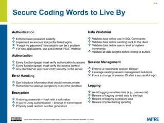 | 14 |
Except where otherwise noted, this work is licensed under a Creative Commons Attribution-ShareAlike 3.0 License.
Secure Coding Words to Live By
Authentication
 Enforce basic password security
 Implement an account lockout for failed logins
 “Forgot my password” functionality can be a problem
 For web applications, use and enforce POST method
Authorization
 Every function (page) must verify authorization to access
 Every function (page) must verify the access context
 Any client/server app must verify security on the server
Error Handling
 Don’t disclose information that should remain private
 Remember to cleanup completely in an error condition
Encryption
 If storing passwords – hash with a salt value
 If you’re using authentication – encrypt in transmission
 Properly seed random number generators
Data Validation
 Validate data before use in SQL Commands
 Validate data before sending back to the client
 Validate data before use in ‘eval’ or system
commands
 Validate all data lengths before writing to buffers
Session Management
 Enforce a reasonable session lifespan
 Leverage existing session management solutions
 Force a change of session ID after a successful login
Logging
 Avoid logging sensitive data (e.g., passwords)
 Beware of logging tainted data to the logs
 Beware of logging excessive data
 Beware of potential log spoofing
 