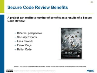 | 22 |
Except where otherwise noted, this work is licensed under a Creative Commons Attribution-ShareAlike 3.0 License.
Secure Code Review Benefits
A project can realize a number of benefits as a results of a Secure
Code Review:
– Different perspective
– Security Experts
– Less Rework
– Fewer Bugs
– Better Code
Mossing, B. (2001, June 26). Developer's Guide to Peer Reviews. Retrieved from http://www.techrepublic.com/article/developers-guide-to-peer-reviews
 