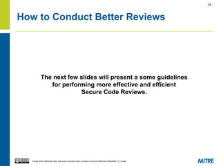 | 24 |
Except where otherwise noted, this work is licensed under a Creative Commons Attribution-ShareAlike 3.0 License.
How to Conduct Better Reviews
The next few slides will present a some guidelines
for performing more effective and efficient
Secure Code Reviews.
 
