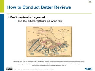 | 25 |
Except where otherwise noted, this work is licensed under a Creative Commons Attribution-ShareAlike 3.0 License.
How to Conduct Better Reviews
1) Don’t create a battleground.
– The goal is better software, not who’s right.
Mossing, B. (2001, June 26). Developer's Guide to Peer Reviews. Retrieved from http://www.techrepublic.com/article/developers-guide-to-peer-reviews
Map image licensed under the Creative Commons Attribution 2.0 Generic license, author is Kevin King, retrieved April 8, 2014, from
https://commons.wikimedia.org/wiki/File:Blakeley_Battleground_plan1.jpg
 