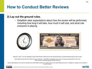 | 26 |
Except where otherwise noted, this work is licensed under a Creative Commons Attribution-ShareAlike 3.0 License.
How to Conduct Better Reviews
2) Lay out the ground rules.
– Establish clear expectations about how the review will be performed,
including how long it will take, how much it will cost, and what role
everyone is playing.
Mossing, B. (2001, June 26). Developer's Guide to Peer Reviews. Retrieved from http://www.techrepublic.com/article/developers-guide-to-peer-reviews
Clock image licensed under the Creative Commons Attribution - Share Alike 3.0 Unported license, author is Penubag, retrieved April 8, 2014, from
https://commons.wikimedia.org/wiki/File:Wall_clock.png
Money image depicts a unit of currency issued by the United States of America. It is solely a work of the United States government, is ineligible for copyright, and is therefore in
the public domain.
 