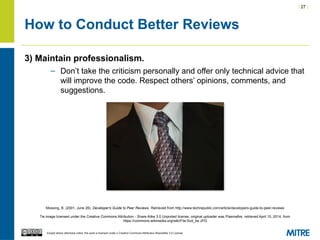 | 27 |
Except where otherwise noted, this work is licensed under a Creative Commons Attribution-ShareAlike 3.0 License.
How to Conduct Better Reviews
3) Maintain professionalism.
– Don’t take the criticism personally and offer only technical advice that
will improve the code. Respect others’ opinions, comments, and
suggestions.
Mossing, B. (2001, June 26). Developer's Guide to Peer Reviews. Retrieved from http://www.techrepublic.com/article/developers-guide-to-peer-reviews
Tie image licensed under the Creative Commons Attribution - Share Alike 3.0 Unported license, original uploader was Plasmafire, retrieved April 10, 2014, from
https://commons.wikimedia.org/wiki/File:Suit_tie.JPG
 