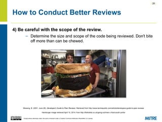 | 28 |
Except where otherwise noted, this work is licensed under a Creative Commons Attribution-ShareAlike 3.0 License.
How to Conduct Better Reviews
4) Be careful with the scope of the review.
– Determine the size and scope of the code being reviewed. Don't bite
off more than can be chewed.
Mossing, B. (2001, June 26). Developer's Guide to Peer Reviews. Retrieved from http://www.techrepublic.com/article/developers-guide-to-peer-reviews
Hamburger image retrieved April 10, 2014, from http://thehotlist.co.uk/going-out/man-v-food-south-yorks/
 