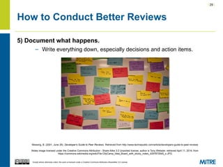 | 29 |
Except where otherwise noted, this work is licensed under a Creative Commons Attribution-ShareAlike 3.0 License.
How to Conduct Better Reviews
5) Document what happens.
– Write everything down, especially decisions and action items.
Mossing, B. (2001, June 26). Developer's Guide to Peer Reviews. Retrieved from http://www.techrepublic.com/article/developers-guide-to-peer-reviews
Notes image licensed under the Creative Commons Attribution - Share Alike 3.0 Unported license, author is Tony Webster, retrieved April 11, 2014, from
https://commons.wikimedia.org/wiki/File:CityCamp_Idea_Board_with_sticky_notes_4297872645_o.JPG
 