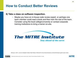| 30 |
Except where otherwise noted, this work is licensed under a Creative Commons Attribution-ShareAlike 3.0 License.
How to Conduct Better Reviews
6) Take a class on software inspection.
– Maybe you have an in-house code review expert, or perhaps one
team member could read a book and then train the rest of the team.
Consider using the local college/university or contact corporate
training institutions to bring a trainer on-site.
Mossing, B. (2001, June 26). Developer's Guide to Peer Reviews. Retrieved from http://www.techrepublic.com/article/developers-guide-to-peer-reviews
 