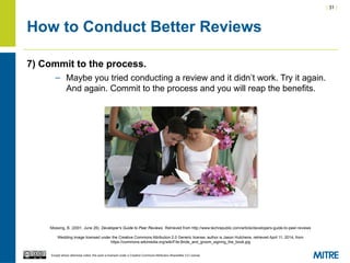 | 31 |
Except where otherwise noted, this work is licensed under a Creative Commons Attribution-ShareAlike 3.0 License.
How to Conduct Better Reviews
7) Commit to the process.
– Maybe you tried conducting a review and it didn’t work. Try it again.
And again. Commit to the process and you will reap the benefits.
Mossing, B. (2001, June 26). Developer's Guide to Peer Reviews. Retrieved from http://www.techrepublic.com/article/developers-guide-to-peer-reviews
Wedding image licensed under the Creative Commons Attribution 2.0 Generic license, author is Jason Hutchens, retrieved April 11, 2014, from
https://commons.wikimedia.org/wiki/File:Bride_and_groom_signing_the_book.jpg
 