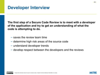 | 33 |
Except where otherwise noted, this work is licensed under a Creative Commons Attribution-ShareAlike 3.0 License.
Developer Interview
The first step of a Secure Code Review is to meet with a developer
of the application and try to get an understanding of what the
code is attempting to do.
– saves the review team time
– determine high risk areas of the source code
– understand developer trends
– develop respect between the developers and the reviews
 