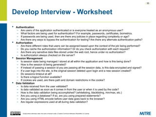 | 35 |
Except where otherwise noted, this work is licensed under a Creative Commons Attribution-ShareAlike 3.0 License.
Develop Interview - Worksheet
 Authentication
– Are users of the application authenticated or is everyone treated as an anonymous user?
– What factors are being used for authentication? For example, passwords, certificates, biometrics.
– If passwords are being used, then are there any policies in place regarding complexity or age?
– Are there any ways to bypass the authentication for testing? Are there any alternate authentication paths?
 Authorization
– Are there different roles that users can be assigned based upon the context of the job being performed?
– Do you cache the authorization information? Or do you check authorization with each request?
– Are there any sensitive data files stored under the web root, hence under no authorization?
– Is authorization always checked on the server?
 Session Management
– Is session state being managed / stored at all within the application and how is this being done?
– How is the session id being generated?
– If instead of passing a session id you are passing all the session data, is this data encrypted and signed?
– If a user logs into the site, is the original session deleted upon login and a new session created?
– Do sessions timeout at all?
– Is there a logout function available?
– If cookies are used, are there path and domain restrictions in the cookie?
 Data Validation
– Is data received from the user validated?
– Is data validated as soon as it comes in from the user or when it is used by the code?
– How is the data validation being accomplished? (whitelisting, blacklisting, min/max, etc.)
– Are you using a database? If so, are you using prepared statements?
– Are you using HTML encode before user data goes back to the browser?
– Are regular expressions used at all during data validation?
 